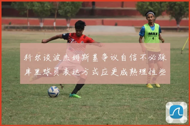 科尔谈波杰姆斯基争议自信不必踩库里球员表达方式应更成熟理性些