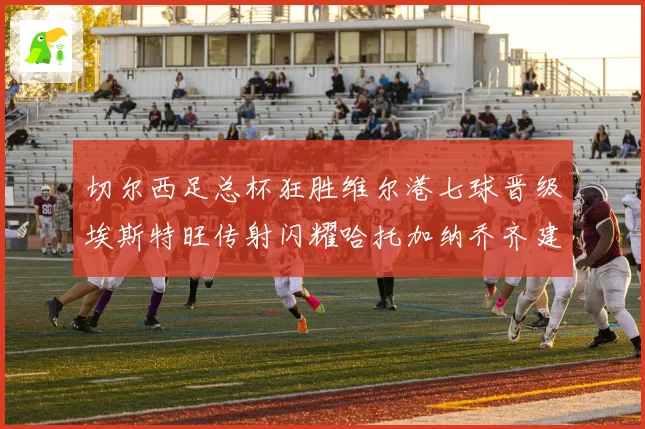 切尔西足总杯狂胜维尔港七球晋级埃斯特旺传射闪耀哈托加纳乔齐建功