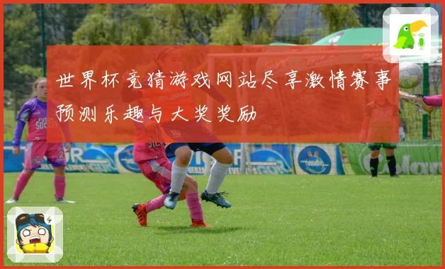 世界杯竞猜游戏网站尽享激情赛事预测乐趣与大奖奖励