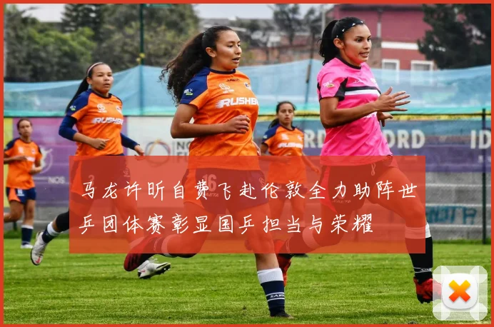 马龙许昕自费飞赴伦敦全力助阵世乒团体赛彰显国乒担当与荣耀