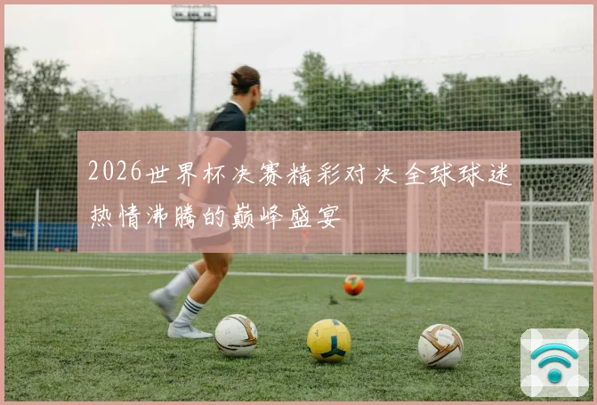 2026世界杯决赛精彩对决全球球迷热情沸腾的巅峰盛宴