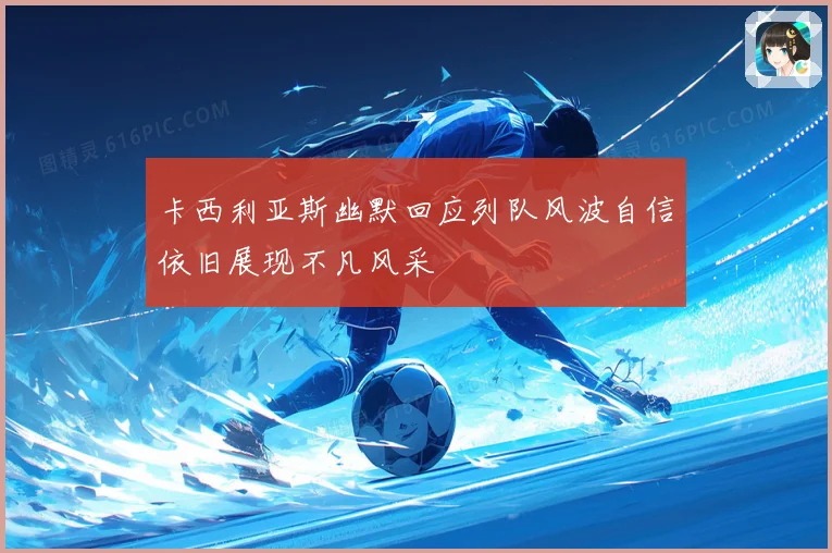 卡西利亚斯幽默回应列队风波自信依旧展现不凡风采