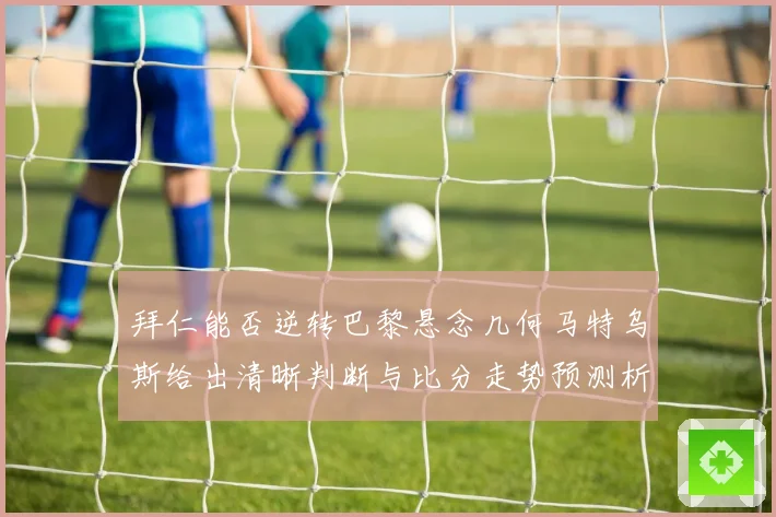 拜仁能否逆转巴黎悬念几何马特乌斯给出清晰判断与比分走势预测析