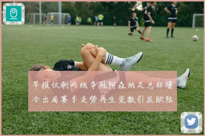 早报仅剩两线争冠阿森纳足总杯爆冷出局赛季走势再生变数引发欧陆格局震荡