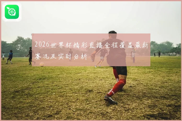 2026世界杯精彩直播全程覆盖最新赛况及实时分析