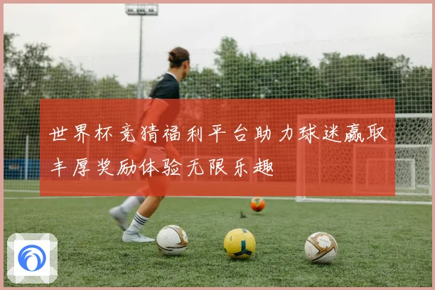 世界杯竞猜福利平台助力球迷赢取丰厚奖励体验无限乐趣